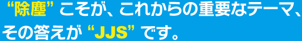 “除塵”こそが、これからの重要なテーマ、その答えが“JJS”です。