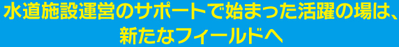 水道施設運営のサポートで始まった活躍の場は、新たなフィールドへ