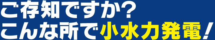 ご存知ですか？こんな所で小水力発電！