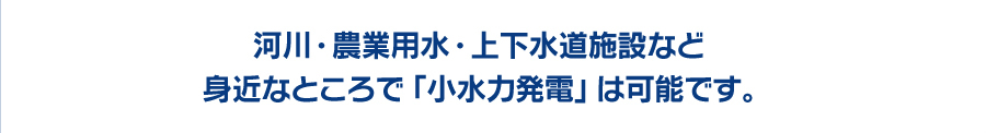 河川・農業用水・上下水道施設など身近なところで「小水力発電」は可能です。